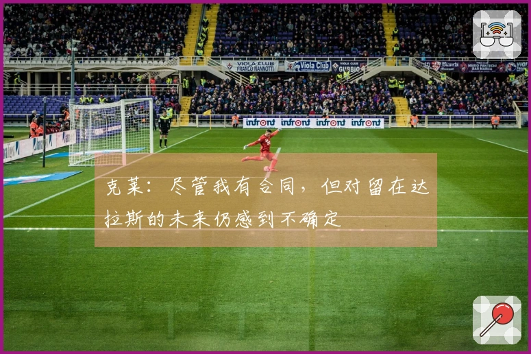 克莱：尽管我有合同，但对留在达拉斯的未来仍感到不确定