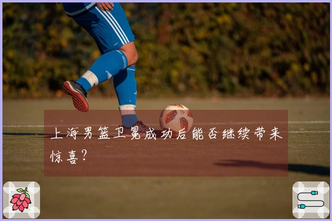 上海男篮卫冕成功后能否继续带来惊喜？