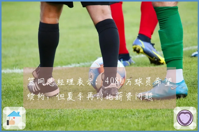 篮网总经理表示:4080万球员希望续约,但夏季再讨论薪资问题