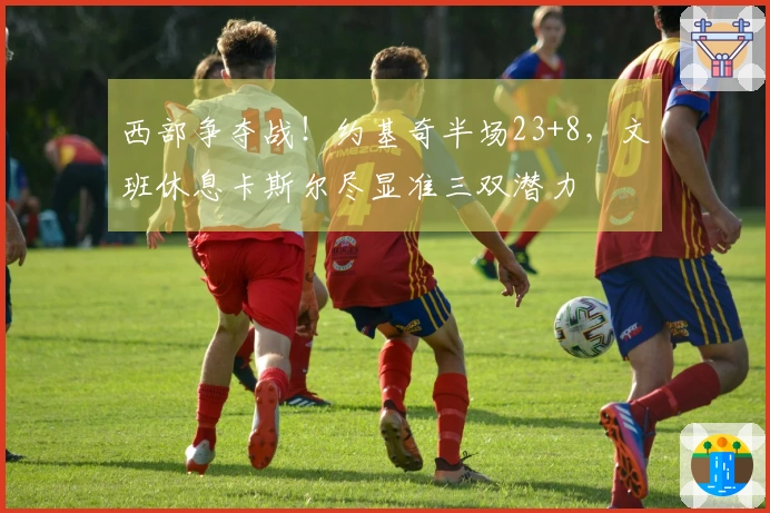 西部争夺战！约基奇半场23+8，文班休息卡斯尔尽显准三双潜力