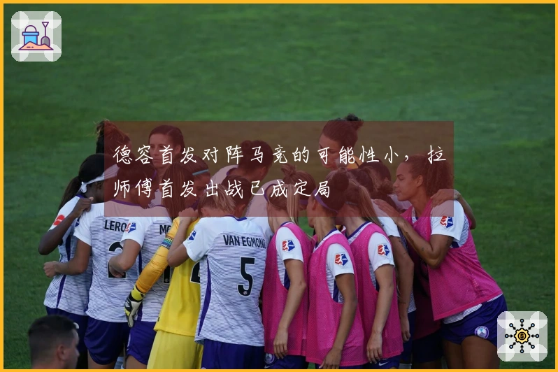德容首发对阵马竞的可能性小，拉师傅首发出战已成定局