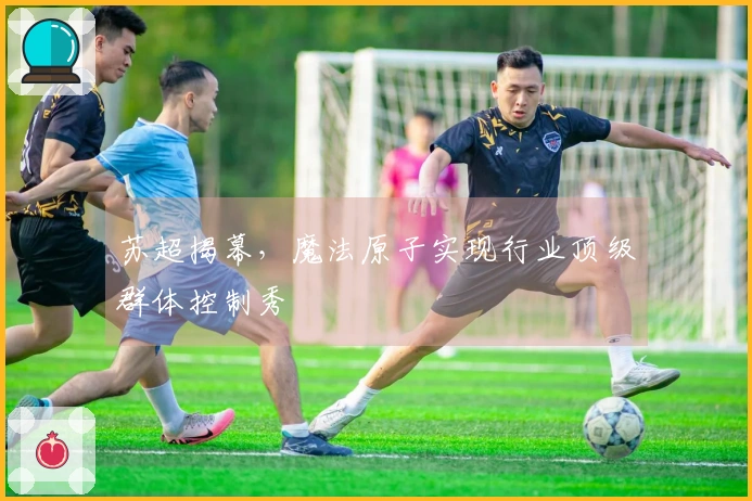 苏超揭幕，魔法原子实现行业顶级群体控制秀