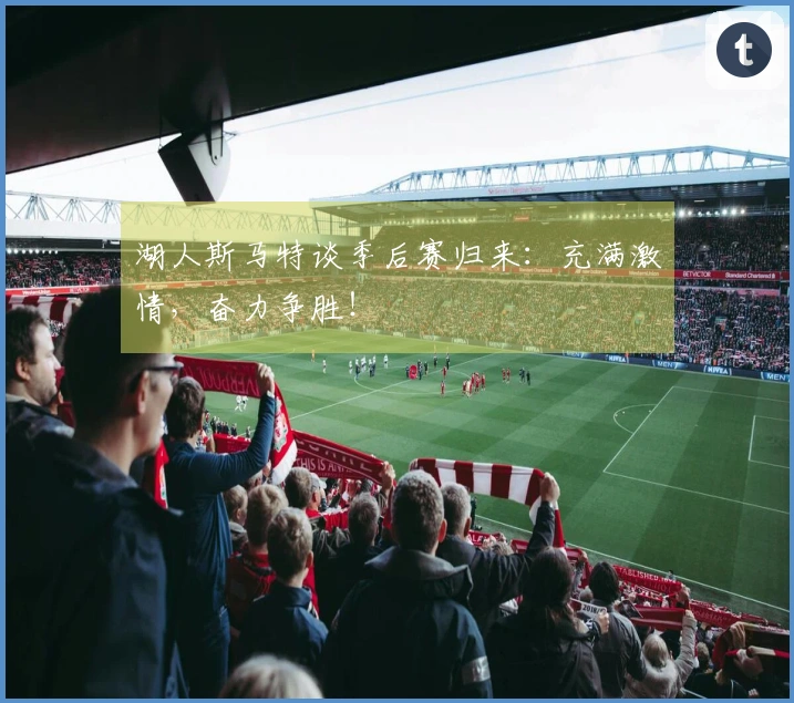 湖人斯马特谈季后赛归来：充满激情，奋力争胜！