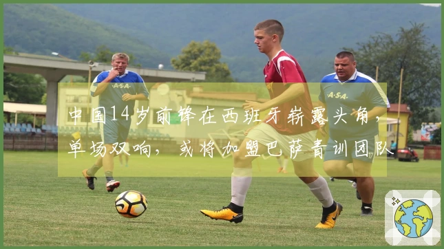 中国14岁前锋在西班牙崭露头角，单场双响，或将加盟巴萨青训团队