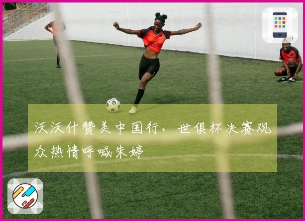 沃沃什赞美中国行，世俱杯决赛观众热情呼喊朱婷