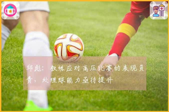 邱彪：教练应对高压比赛的表现负责，处理球能力亟待提升