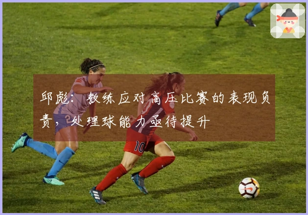 邱彪:教练应对高压比赛的表现负责,处理球能力亟待提升