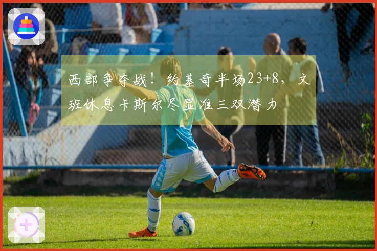 西部争夺战！约基奇半场23+8，文班休息卡斯尔尽显准三双潜力