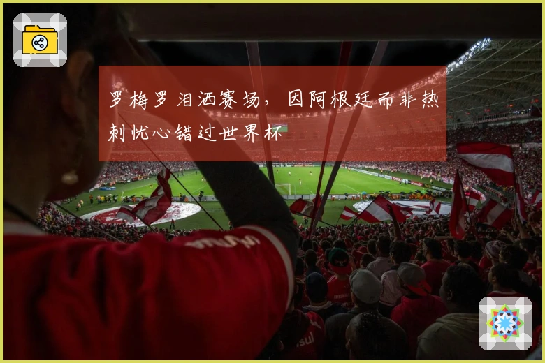 罗梅罗泪洒赛场，因阿根廷而非热刺忧心错过世界杯